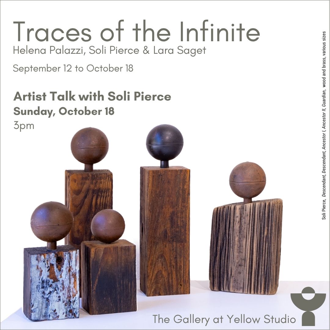 Promotional graphic for "Traces of the Infinite," a group exhibition featuring Helena Palazzi, Soli Pierce, and Lara Saget, running September 12 to October 18. Text announces an Artist Talk with Soli Pierce on Sunday, October 18 at 3pm. Below the text is a photograph of five sculptural works by Soli Pierce, each composed of a wooden post or slab topped with a metal sphere, arranged at varying heights against a plain white background. A vertical caption along the right edge reads: "Soli Pierce, Descendant, Descendant, Ancestor I, Ancestor II, Guardian, wood and brass, various sizes." The Gallery at Yellow Studio logo appears in the bottom right corner.