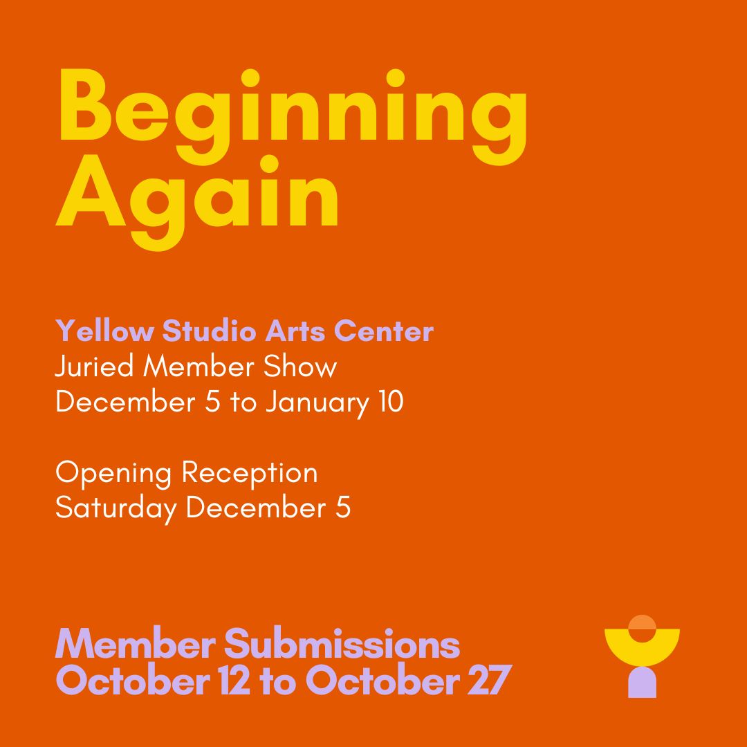 Square graphic with a bright orange background. Large yellow text at the top reads "Beginning Again." Below it, lavender text reads "Yellow Studio Arts Center," followed by white text: "Juried Member Show, December 5 to January 10. Opening Reception, Saturday December 5." At the bottom left, large lavender text reads "Member Submissions, October 12 to October 27." In the bottom right corner is a small geometric logo made of a yellow half circle, a smaller orange circle above it, and a lavender arch shape below.