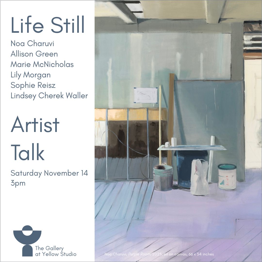 Graphic for the Life Still Artist Talk at The Gallery at Yellow Studio on Saturday, November 14 at 3pm. On the left, dark blue gray text on a white panel reads “Life Still,” the artists’ names (Noa Charuvi, Allison Green, Marie McNicholas, Lily Morgan, Sophie Reisz, and Lindsey Cherek Waller), “Artist Talk,” and the date and time, with the gallery logo below. On the right is Noa Charuvi’s painting Purple Room, 2025, oil on canvas, 66 x 54 inches. It shows an unfinished interior in pale blue, gray, and lavender, with exposed ceiling beams, plank floors, a low table holding small white objects, and buckets and paint cans resting on the floor.
